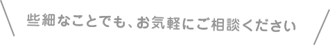 些細な事でも、お気軽にご相談ください